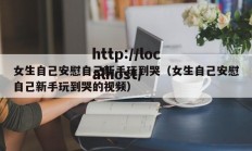 女生自己安慰自己新手玩到哭（女生自己安慰自己新手玩到哭的视频）